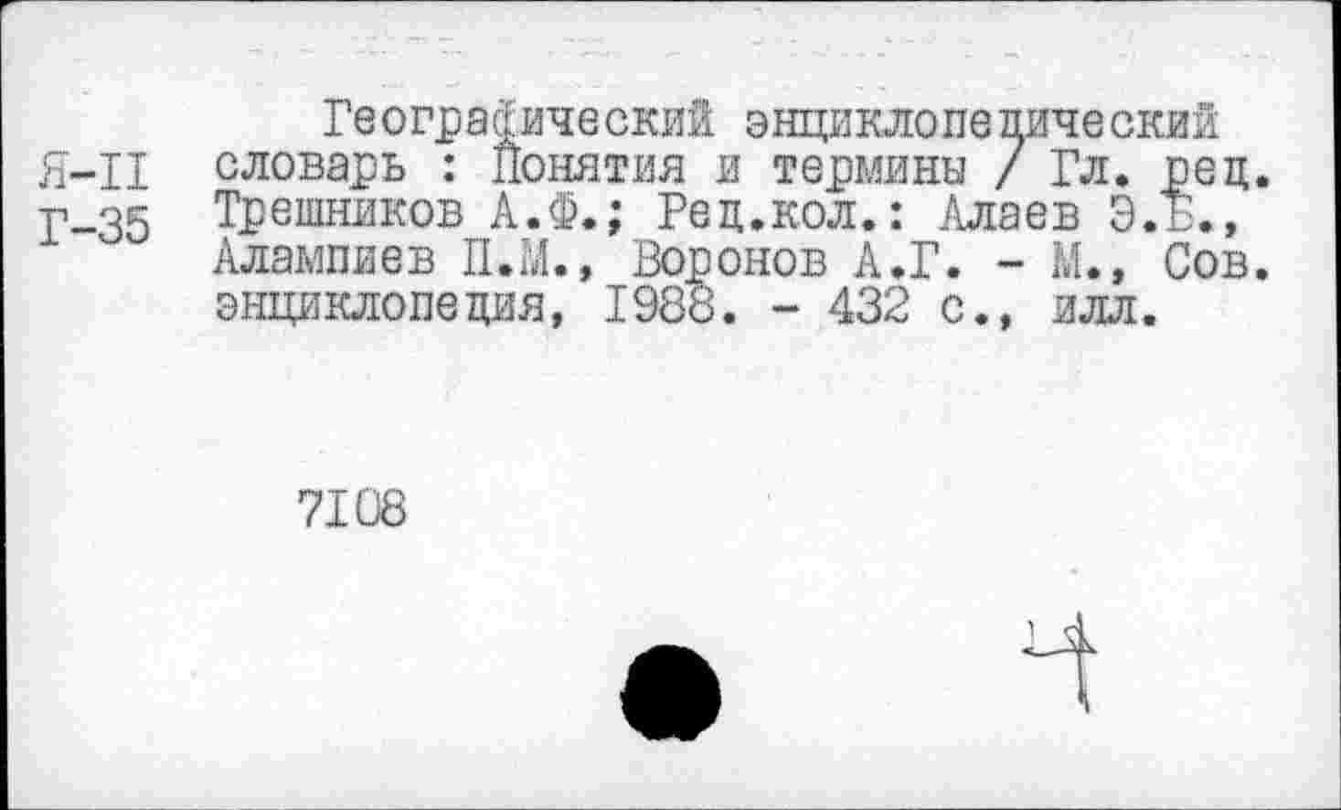 ﻿Географический энциклопедический Я-11 словарь : Понятия и термины / Гл. рец.
Р-35 Трешников А.Ф.; Рец.кол.: Алаев Э.Б.,
Алампиев П.М., Воронов А.Г. - М., Сов. энциклопедия, 1988. - 432 с., илл.
7108